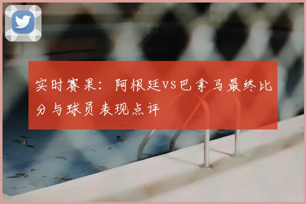 实时赛果：阿根廷vs巴拿马最终比分与球员表现点评