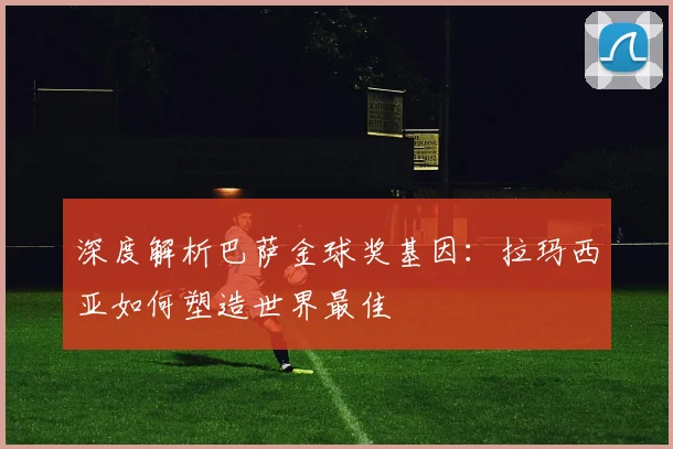 深度解析巴萨金球奖基因：拉玛西亚如何塑造世界最佳