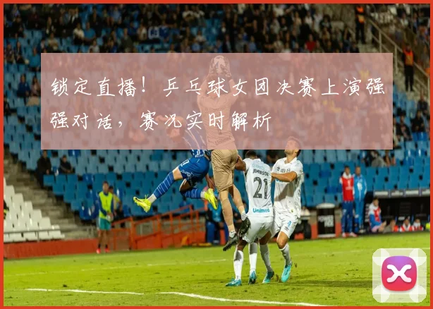 锁定直播！乒乓球女团决赛上演强强对话，赛况实时解析