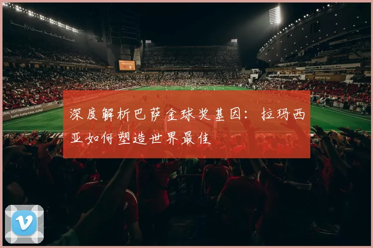 深度解析巴萨金球奖基因：拉玛西亚如何塑造世界最佳