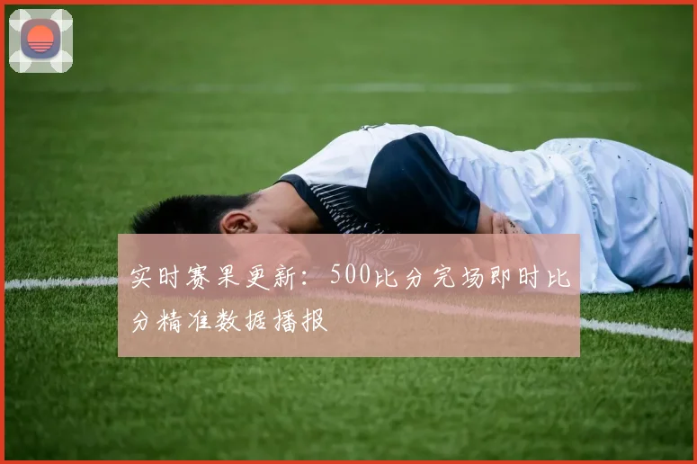 实时赛果更新：500比分完场即时比分精准数据播报
